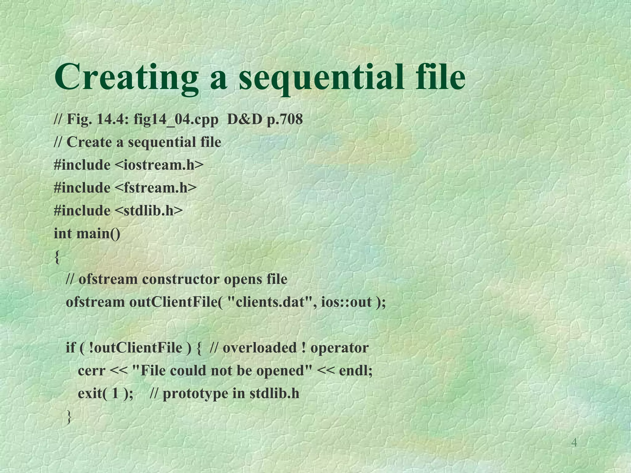 4
Creating a sequential file
// Fig. 14.4: fig14_04.cpp D&D p.708
// Create a sequential file
#include <iostream.h>
#include <fstream.h>
#include <stdlib.h>
int main()
{
// ofstream constructor opens file
ofstream outClientFile( "clients.dat", ios::out );
if ( !outClientFile ) { // overloaded ! operator
cerr << "File could not be opened" << endl;
exit( 1 ); // prototype in stdlib.h
}
 