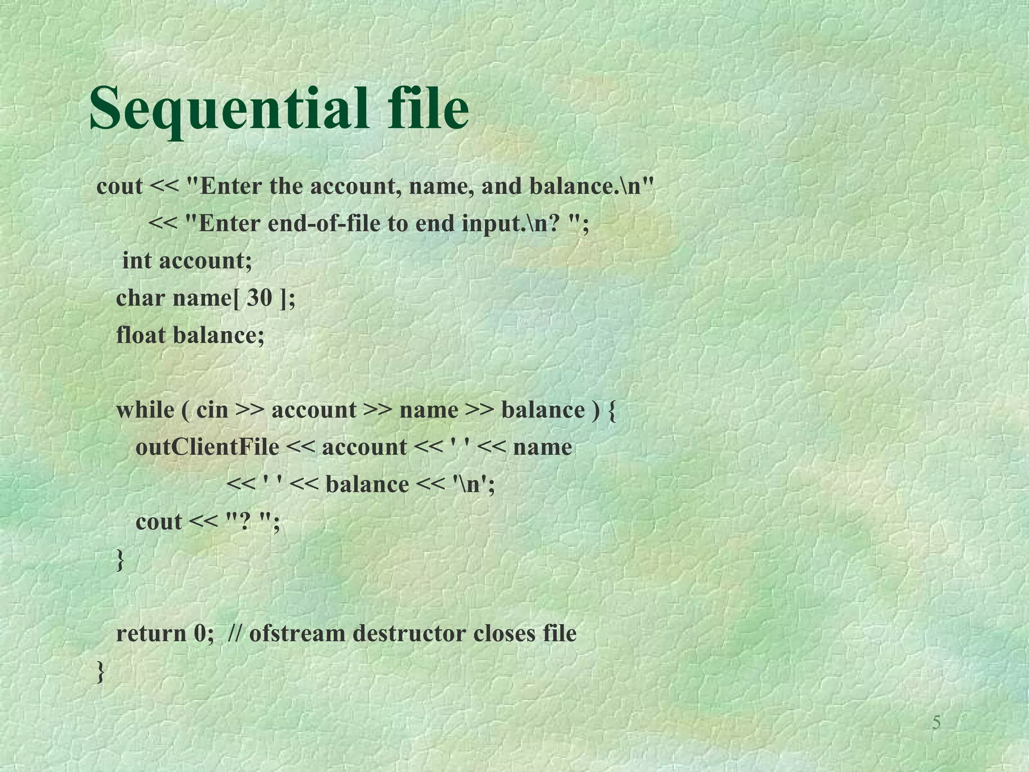 5
Sequential file
cout << "Enter the account, name, and balance.n"
<< "Enter end-of-file to end input.n? ";
int account;
char name[ 30 ];
float balance;
while ( cin >> account >> name >> balance ) {
outClientFile << account << ' ' << name
<< ' ' << balance << 'n';
cout << "? ";
}
return 0; // ofstream destructor closes file
}
 