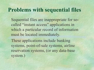 17
Problems with sequential files
Sequential files are inappropriate for so-
called “instant access” applications in
which a particular record of information
must be located immediately.
These applications include banking
systems, point-of-sale systems, airline
reservation systems, (or any data-base
system.)
 