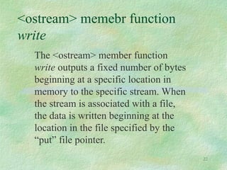 22
<ostream> memebr function
write
The <ostream> member function
write outputs a fixed number of bytes
beginning at a specific location in
memory to the specific stream. When
the stream is associated with a file,
the data is written beginning at the
location in the file specified by the
“put” file pointer.
 