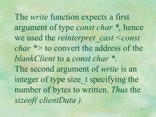 23
The write function expects a first
argument of type const char *, hence
we used the reinterpret_cast <const
char *> to convert the address of the
blankClient to a const char *.
The second argument of write is an
integer of type size_t specifying the
number of bytes to written. Thus the
sizeof( clientData ).
 