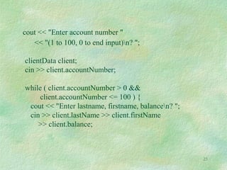 25
cout << "Enter account number "
<< "(1 to 100, 0 to end input)n? ";
clientData client;
cin >> client.accountNumber;
while ( client.accountNumber > 0 &&
client.accountNumber <= 100 ) {
cout << "Enter lastname, firstname, balancen? ";
cin >> client.lastName >> client.firstName
>> client.balance;
 