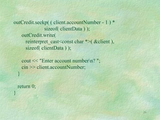 26
outCredit.seekp( ( client.accountNumber - 1 ) *
sizeof( clientData ) );
outCredit.write(
reinterpret_cast<const char *>( &client ),
sizeof( clientData ) );
cout << "Enter account numbern? ";
cin >> client.accountNumber;
}
return 0;
}
 