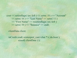 28
cout << setiosflags( ios::left ) << setw( 10 ) << "Account"
<< setw( 16 ) << "Last Name" << setw( 11 )
<< "First Name" << resetiosflags( ios::left )
<< setw( 10 ) << "Balance" << endl;
clientData client;
inCredit.read( reinterpret_cast<char *>( &client ),
sizeof( clientData ) );
 