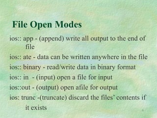 8
File Open Modes
ios:: app - (append) write all output to the end of
file
ios:: ate - data can be written anywhere in the file
ios:: binary - read/write data in binary format
ios:: in - (input) open a file for input
ios::out - (output) open afile for output
ios: trunc -(truncate) discard the files’ contents if
it exists
 