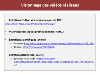 Visionnage des vidéos réalisées
• Entretiens Festival Vesoul réalisés par les TICE :
https://fica-vesoul.inalco.fr/spip.php?rubrique23
• Visionnage des vidéos promotionnelles INALCO
• Entretiens scientifiques : Dimitri
o Bellassen:https://hal-campusaar.archives-ouvertes.fr/AAI/medihal-01326123v1
o Deaton: https://vimeo.com/182518260
• Entretien patrimonial : Valérie
o Entretien Anup Singh : http://www.canal-
u.tv/video/alcm/entretien_avec_anup_singh_a_propos_de_son_film_qissa.177
78
 