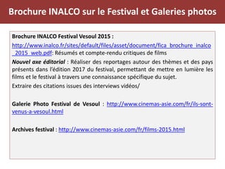 Brochure INALCO sur le Festival et Galeries photos
Brochure INALCO Festival Vesoul 2015 :
http://www.inalco.fr/sites/default/files/asset/document/fica_brochure_inalco
_2015_web.pdf: Résumés et compte-rendu critiques de films
Nouvel axe éditorial : Réaliser des reportages autour des thèmes et des pays
présents dans l’édition 2017 du festival, permettant de mettre en lumière les
films et le festival à travers une connaissance spécifique du sujet.
Extraire des citations issues des interviews vidéos/
Galerie Photo Festival de Vesoul : http://www.cinemas-asie.com/fr/ils-sont-
venus-a-vesoul.html
Archives festival : http://www.cinemas-asie.com/fr/films-2015.html
 