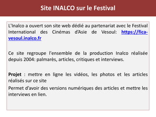 Site INALCO sur le Festival
L'Inalco a ouvert son site web dédié au partenariat avec le Festival
International des Cinémas d’Asie de Vesoul: https://fica-
vesoul.inalco.fr
Ce site regroupe l'ensemble de la production Inalco réalisée
depuis 2004: palmarès, articles, critiques et interviews.
Projet : mettre en ligne les vidéos, les photos et les articles
réalisés sur ce site
Permet d’avoir des versions numériques des articles et mettre les
interviews en lien.
 