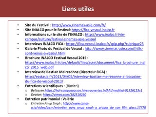 Liens utiles
• Site du Festival : http://www.cinemas-asie.com/fr/
• Site INALCO pour le Festival: https://fica-vesoul.inalco.fr
• Informations sur le site de l’INALCO : http://www.inalco.fr/vie-
campus/culture/festival-cinemas-asie-vesoul
• Interviews INALCO FICA : https://fica-vesoul.inalco.fr/spip.php?rubrique23
• Galerie Photo du Festival de Vesoul : http://www.cinemas-asie.com/fr/ils-
sont-venus-a-vesoul.html
• Brochure INALCO Festival Vesoul 2015 :
http://www.inalco.fr/sites/default/files/asset/document/fica_brochure_inal
co_2015_web.pdf
• Interview de Bastian Meiresonne (Directeur FICA) :
http://eastasia.fr/2013/04/05/interview-bastian-meiresonne-a-loccasion-
du-fica-de-vesoul-2013/
• Entretiens scientifiques : (Dimitri)
o Bellassen:https://hal-campusaar.archives-ouvertes.fr/AAI/medihal-01326123v1
o Deaton: https://vimeo.com/182518260
• Entretien patrimonial : Valérie
o Entretien Anup Singh : http://www.canal-
u.tv/video/alcm/entretien_avec_anup_singh_a_propos_de_son_film_qissa.17778
 