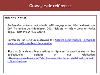 Ouvrages de référence
STOCKINGER Peter
• Analyse des contenus audiovisuels : Métalangage et modèles de description.
Coll. Traitement de l'information, 2012, éditions Hermès – Lavoisier (Paris),
380 p. – ISBN 978-2-7462-3292-1
• Conférence sur la culture audiovisuelle : Archives audiovisuelles – dépôts de
la culture audiovisuelle contemporaine
• Site : accès à de nombreux articles en ligne sur la question des archives
audiovisuelles digitales et leur valorisation:
http://inalco.academia.edu/PeterStockinger/Semiotics,-digital-archives-and-
cultural-heritage
 