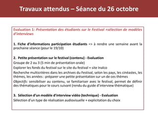 Travaux attendus – Séance du 26 octobre
Evaluation 1: Présentation des étudiants sur le Festival +sélection de modèles
d’interviews
1. Fiche d’informations participation étudiants => à rendre une semaine avant la
prochaine séance (pour le 19/10)
2. Petite présentation sur le festival (contenu) - Evaluation
Groupe de 2 ou 3 (5 min de présentation orale)
Explorer les fonds du festival sur le site du festival + site Inalco
Recherche multicritères dans les archives du Festival, selon les pays, les cinéastes, les
thèmes, les années : préparer une petite présentation sur un de ces thèmes
Objectifs: sensibiliser au contenu, se familiariser avec le festival, permet de définir
des thématiques pour le cours suivant (rendu du guide d’interview thématique)
3. Sélection d’un modèle d’interview vidéo (technique) - Evaluation
Sélection d’un type de réalisation audiovisuelle + explicitation du choix
 