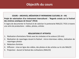 Objectifs du cours
COURS – ARCHIVES, MÉDIATION ET PATRIMOINE CULTUREL III – M1
Projet de valorisation d’un événement interculturel : "Regards croisés sur le Festival
des cinémas asiatiques de Vesoul" (FICA)
Il s’agira de documenter le Festival et de valoriser le partenariat INALCO / FICA à travers
une série de productions : vidéos, photos, articles
RÉALISATIONS ET ATTENTES
1. Réalisation d’entretiens filmés avec les cinéastes et les acteurs (10 min)
2. Réalisation de reportages durant le festival : micro-interviews vidéos, réalisation de
reportages photos
3. Rédaction d’articles
4. Diffusion : mise en ligne des vidéos, des photos et des articles sur le site INALCO
5. Projection : durant le festival des civilisations (INALCO)
 