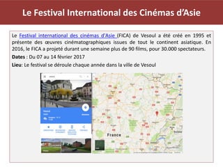 Le Festival International des Cinémas d’Asie
Le Festival international des cinémas d'Asie (FICA) de Vesoul a été créé en 1995 et
présente des œuvres cinématographiques issues de tout le continent asiatique. En
2016, le FICA a projeté durant une semaine plus de 90 films, pour 30.000 spectateurs.
Dates : Du 07 au 14 février 2017
Lieu: Le festival se déroule chaque année dans la ville de Vesoul
 