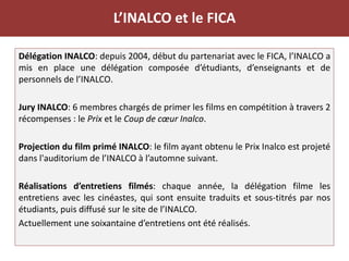 L’INALCO et le FICA
Délégation INALCO: depuis 2004, début du partenariat avec le FICA, l’INALCO a
mis en place une délégation composée d’étudiants, d’enseignants et de
personnels de l’INALCO.
Jury INALCO: 6 membres chargés de primer les films en compétition à travers 2
récompenses : le Prix et le Coup de cœur Inalco.
Projection du film primé INALCO: le film ayant obtenu le Prix Inalco est projeté
dans l'auditorium de l’INALCO à l’automne suivant.
Réalisations d’entretiens filmés: chaque année, la délégation filme les
entretiens avec les cinéastes, qui sont ensuite traduits et sous-titrés par nos
étudiants, puis diffusé sur le site de l’INALCO.
Actuellement une soixantaine d’entretiens ont été réalisés.
 