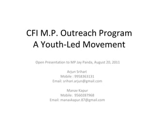 CFI M.P. Outreach Program A Youth-Led Movement Open Presentation to MP Jay Panda, August 20, 2011 Arjun Srihari  Mobile : 9958363131 Email: srihari.arjun@gmail.com Manav Kapur Mobile:  9560287968 Email: manavkapur.87@gmail.com 