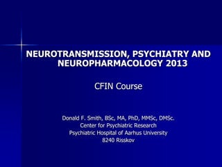 NEUROTRANSMISSION, PSYCHIATRY AND
NEUROPHARMACOLOGY 2013
CFIN Course
Donald F. Smith, BSc, MA, PhD, MMSc, DMSc.
Center for Psychiatric Research
Psychiatric Hospital of Aarhus University
8240 Risskov
 