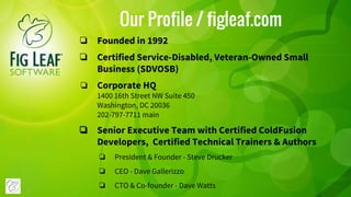 Our Profile / figleaf.com
❏ Founded in 1992
❏ Certified Service-Disabled, Veteran-Owned Small
Business (SDVOSB)
❏ Corporate HQ
1400 16th Street NW Suite 450
Washington, DC 20036
202-797-7711 main
❏ Senior Executive Team with Certified ColdFusion
Developers, Certified Technical Trainers & Authors
❏ President & Founder - Steve Drucker
❏ CEO - Dave Gallerizzo
❏ CTO & Co-founder - Dave Watts
 