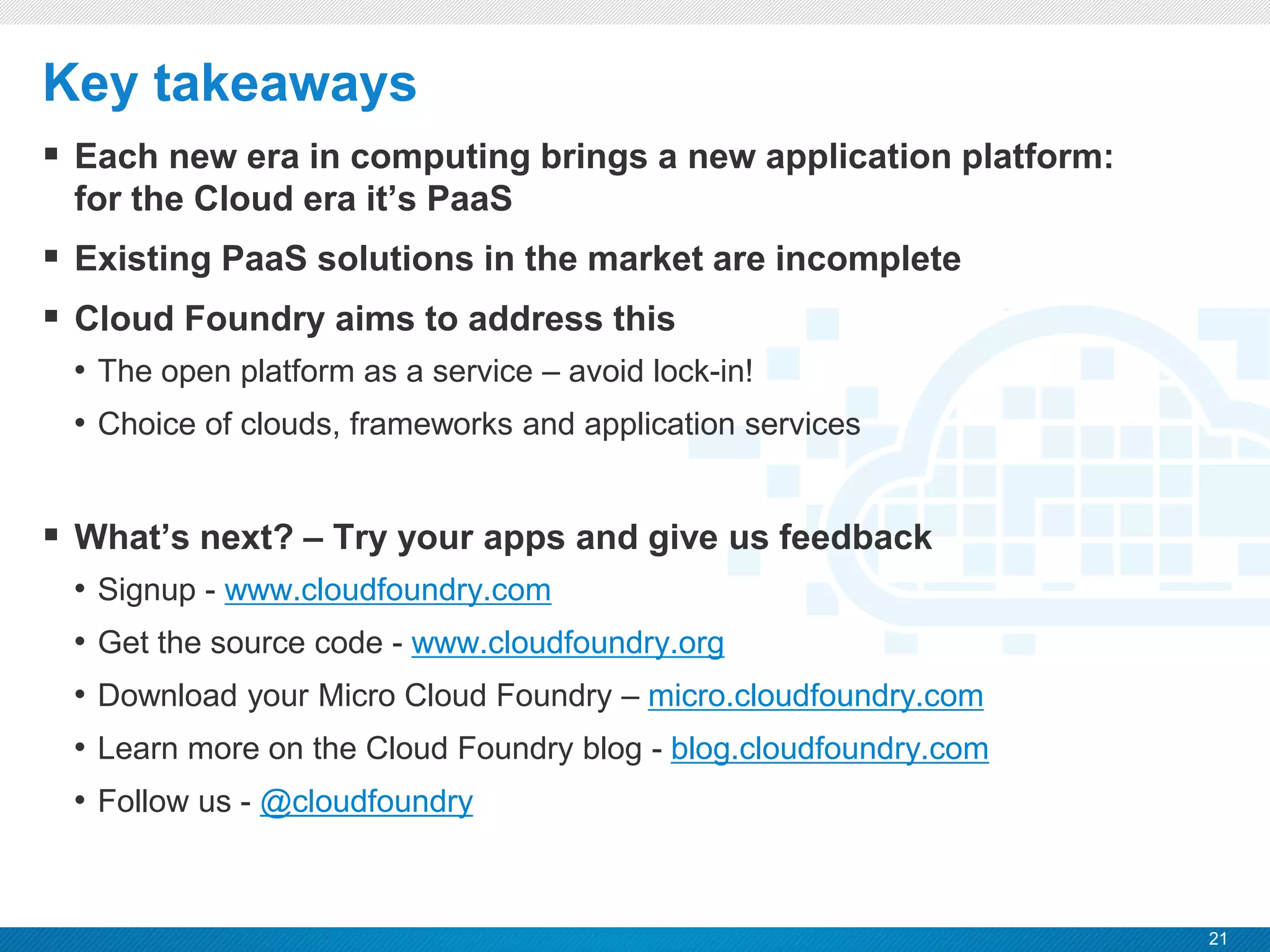 21
CONFIDENTIAL
Key takeaways
 Each new era in computing brings a new application platform:
for the Cloud era it’s PaaS
 Existing PaaS solutions in the market are incomplete
 Cloud Foundry aims to address this
• The open platform as a service – avoid lock-in!
• Choice of clouds, frameworks and application services
 What’s next? – Try your apps and give us feedback
• Signup - www.cloudfoundry.com
• Get the source code - www.cloudfoundry.org
• Download your Micro Cloud Foundry – micro.cloudfoundry.com
• Learn more on the Cloud Foundry blog - blog.cloudfoundry.com
• Follow us - @cloudfoundry
 