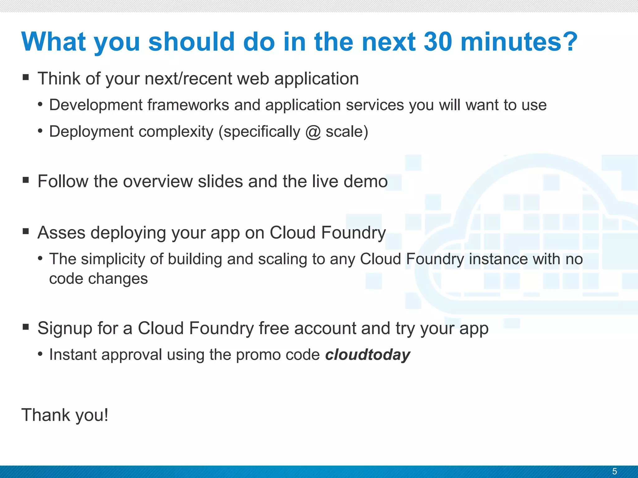 5
CONFIDENTIAL
 Think of your next/recent web application
• Development frameworks and application services you will want to use
• Deployment complexity (specifically @ scale)
 Follow the overview slides and the live demo
 Asses deploying your app on Cloud Foundry
• The simplicity of building and scaling to any Cloud Foundry instance with no
code changes
 Signup for a Cloud Foundry free account and try your app
• Instant approval using the promo code cloudtoday
Thank you!
What you should do in the next 30 minutes?
 