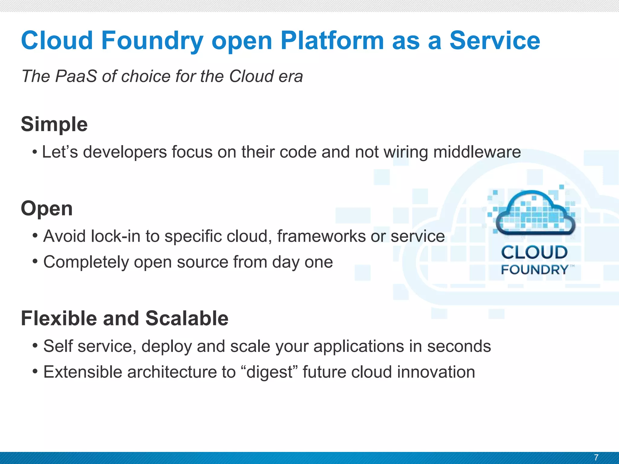 7
CONFIDENTIAL
Cloud Foundry open Platform as a Service
The PaaS of choice for the Cloud era
Simple
• Let’s developers focus on their code and not wiring middleware
Open
• Avoid lock-in to specific cloud, frameworks or service
• Completely open source from day one
Flexible and Scalable
• Self service, deploy and scale your applications in seconds
• Extensible architecture to “digest” future cloud innovation
 