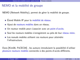 Gestion de la mobilit´ convoi - point d’acc`s
                                  e                     e    Travaux existants


NEMO et la mobilit´ de groupe
                  e

NEMO (Network Mobility), permet de g´rer la mobilit´ de groupe.
                                    e              e

    ´
    Etend Mobile IP pour la mobilit´ de r´seau.
                                   e     e
    Ajout de routeurs mobiles dans un r´seau.
                                       e
    Un routeur mobile peut s’associer avec un point d’acc`s.
                                                         e
    Seul les routeurs mobiles s’enregistrent au pr`s de leur r´seau m`re.
                                                  e           e      e
    Les noeuds mobiles utilisent ces routeurs pour atteindre
    l’infrastructure.


Dans [Kim06, PsCEC04] , les auteurs introduisent la possibilit´ d’utiliser
                                                              e
plusieurs routeurs mobiles connect´s ` des points d’acc`s diﬀ´rents.
                                  e a                  e     e


      F. Kaisser (IEF)                           Formation de convois            CFIP 2011   9 / 24
 