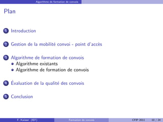 Algorithme de formation de convois


Plan

1   Introduction

2   Gestion de la mobilit´ convoi - point d’acc`s
                         e                     e

3   Algorithme de formation de convois
      Algorithme existants
      Algorithme de formation de convois

4   ´
    Evaluation de la qualit´ des convois
                           e

5   Conclusion



       F. Kaisser (IEF)                        Formation de convois   CFIP 2011   10 / 24
 