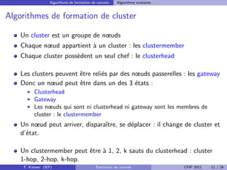 Algorithme de formation de convois   Algorithme existants


Algorithmes de formation de cluster

    Un cluster est un groupe de nœuds
    Chaque nœud appartient ` un cluster : les clustermember
                           a
    Chaque cluster poss`dent un seul chef : le clusterhead
                       e

    Les clusters peuvent ˆtre reli´s par des nœuds passerelles : les gateway
                         e        e
    Donc un nœud peut ˆtre dans un des 3 ´tats :
                         e                    e
          Clusterhead
          Gateway
          Les nœuds qui sont ni clusterhead ni gateway sont les membres de
          cluster : le clustermember
    Un nœud peut arriver, disparaˆ
                                 ıtre, se d´placer : il change de cluster et
                                           e
    d’´tat.
      e

    Un clustermember peut ˆtre ` 1, 2, k sauts du clusterhead : cluster
                          e a
    1-hop, 2-hop, k-hop.
     F. Kaisser (IEF)                        Formation de convois              CFIP 2011   11 / 24
 