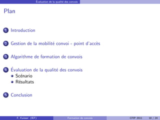 ´
                      Evaluation de la qualit´ des convois
                                             e


Plan

1   Introduction

2   Gestion de la mobilit´ convoi - point d’acc`s
                         e                     e

3   Algorithme de formation de convois

4   ´
    Evaluation de la qualit´ des convois
                           e
      Sc´nario
        e
      R´sultats
       e

5   Conclusion



       F. Kaisser (IEF)                          Formation de convois   CFIP 2011   18 / 24
 