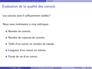 ´
                    Evaluation de la qualit´ des convois
                                           e               Sc´nario
                                                             e


´
Evaluation de la qualit´ des convois
                       e

Les convois sont-il suﬃsamment stables ?


Nous nous int´ressons ` cinq m´triques :
             e        a       e

    Nombre de convois,

    Nombre de ruptures de convois,

    Taille d’un convoi en nombre de nœuds,

    Longueur d’un convoi en m`tres,
                             e

    Dur´e de vie d’un convoi.
       e


     F. Kaisser (IEF)                          Formation de convois   CFIP 2011   19 / 24
 