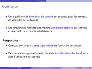 Conclusion


Conclusion

    Un algorithme de formation de convois est propos´ pour les r´seaux
                                                    e           e
    de v´hicules sur autoroute
        e

    Les simulations r´alis´es ont montr´ une bonne stabilit´ des convois
                      e e                e                 e
    et une taille des convois satisfaisantes


Perspectives :
    Comparaison avec d’autres algorithmes de formation de cluster.

    Des simulations permettraient d’´valuer l’am´lioration des handovers
                                    e           e
    avec l’utilisation de convois


     F. Kaisser (IEF)         Formation de convois           CFIP 2011   24 / 24
 