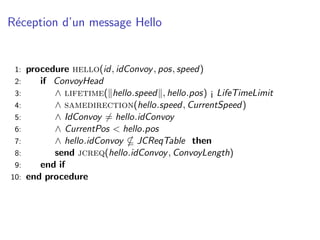 R´ception d’un message Hello
 e


 1:   procedure hello(id, idConvoy , pos, speed)
 2:      if ConvoyHead
 3:         ∧ lifetime( hello.speed , hello.pos) ¡ LifeTimeLimit
 4:         ∧ samedirection(hello.speed, CurrentSpeed)
 5:         ∧ IdConvoy = hello.idConvoy
 6:         ∧ CurrentPos < hello.pos
 7:         ∧ hello.idConvoy JCReqTable then
 8:         send jcreq(hello.idConvoy , ConvoyLength)
 9:      end if
10:   end procedure
 