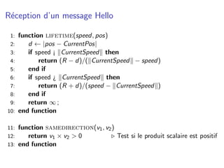 R´ception d’un message Hello
 e

 1:   function lifetime(speed, pos)
 2:      d ← |pos − CurrentPos|
 3:      if speed ¡ CurrentSpeed then
 4:          return (R − d)/( CurrentSpeed − speed)
 5:      end if
 6:      if speed ¿ CurrentSpeed then
 7:          return (R + d)/(speed − CurrentSpeed )
 8:      end if
 9:      return ∞ ;
10:   end function

11: function samedirection(v1 , v2 )
12:    return v1 × v2 > 0            Test si le produit scalaire est positif
13: end function
 