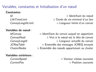 Variables, constantes et Initialisation d’un nœud
  Constantes :
    Id                                            Identiﬁant du nœud
    LifeTimeLimit                       Dur´e de vie minimal d’un lien
                                           e
    ConvoyLengthLimit                     Longueur limite d’un convoi

  Variables de nœud :
     IdConvoy               Identiﬁant du convoi auquel on appartient
     ConvoyHead                   Vrai si le nœud est la tˆte de convoi
                                                          e
     ConvoyLength                          Longueur actuelle du convoi
     JCReqTable               Ensemble des messages JCREQ envoy´s    e
     ClusterNodes          Ensemble des nœuds appartenant au cluster

  Variables ext´rieurs :
               e
     CurrentSpeed                             Vecteur vitesse courante
     CurrentPos                                     Position courante
 