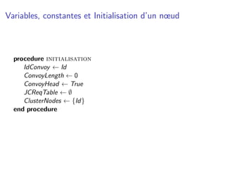 Variables, constantes et Initialisation d’un nœud



  procedure initialisation
     IdConvoy ← Id
     ConvoyLength ← 0
     ConvoyHead ← True
     JCReqTable ← ∅
     ClusterNodes ← {Id}
  end procedure
 