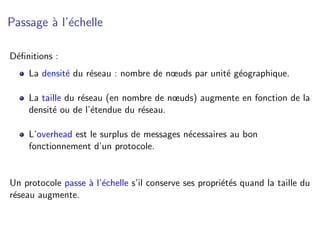 Passage ` l’´chelle
        a e

D´ﬁnitions :
 e
    La densit´ du r´seau : nombre de nœuds par unit´ g´ographique.
             e     e                               e e

    La taille du r´seau (en nombre de nœuds) augmente en fonction de la
                  e
    densit´ ou de l’´tendue du r´seau.
          e         e           e

    L’overhead est le surplus de messages n´cessaires au bon
                                           e
    fonctionnement d’un protocole.


Un protocole passe ` l’´chelle s’il conserve ses propri´t´s quand la taille du
                   a e                                 ee
r´seau augmente.
 e
 