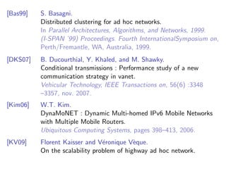[Bas99]   S. Basagni.
          Distributed clustering for ad hoc networks.
          In Parallel Architectures, Algorithms, and Networks, 1999.
          (I-SPAN ’99) Proceedings. Fourth InternationalSymposium on,
          Perth/Fremantle, WA, Australia, 1999.
[DKS07]   B. Ducourthial, Y. Khaled, and M. Shawky.
          Conditional transmissions : Performance study of a new
          communication strategy in vanet.
          Vehicular Technology, IEEE Transactions on, 56(6) :3348
          –3357, nov. 2007.
[Kim06]   W.T. Kim.
          DynaMoNET : Dynamic Multi-homed IPv6 Mobile Networks
          with Multiple Mobile Routers.
          Ubiquitous Computing Systems, pages 398–413, 2006.
[KV09]    Florent Kaisser and V´ronique V`que.
                                e          e
          On the scalability problem of highway ad hoc network.
 