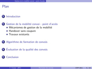 Gestion de la mobilit´ convoi - point d’acc`s
                                   e                     e


Plan

1   Introduction

2   Gestion de la mobilit´ convoi - point d’acc`s
                         e                     e
      M´canismes de gestion de la mobilit´
        e                                  e
      Handover sans coupure
      Travaux existants

3   Algorithme de formation de convois

4   ´
    Evaluation de la qualit´ des convois
                           e

5   Conclusion


       F. Kaisser (IEF)                           Formation de convois   CFIP 2011   5 / 24
 