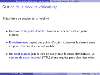 Gestion de la mobilit´ convoi - point d’acc`s
                                 e                     e    M´canismes de gestion de la mobilit´
                                                             e                                 e


Gestion de la mobilit´ v´hicule/ap
                     e e

M´canisme de gestion de la mobilit´ :
 e                                e



    D´couverte de point d’acc`s : trouver un chemin vers un point
      e                      e
    d’acc`s.
         e

    Enregistrement aupr`s des points d’acc`s : conserver le chemin entre
                        e                 e
    un point d’acc`s et un nœud mobile.
                  e

    Un point d’acc`s joue le rˆle de proxy pour le nœud destinataire. Le
                  e           o
    nombre de sauts maximal (TTL) d’une requˆte peut alors ˆtre r´duit.
                                                e             e     e




     F. Kaisser (IEF)                           Formation de convois                               CFIP 2011   6 / 24
 