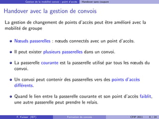 Gestion de la mobilit´ convoi - point d’acc`s
                                 e                     e    Handover sans coupure


Handover avec la gestion de convois
La gestion de changement de points d’acc`s peut ˆtre am´lior´ avec la
                                        e       e      e e
mobilit´ de groupe
       e

    Nœuds passerelles : nœuds connect´s avec un point d’acc`s.
                                     e                     e

    Il peut exister plusieurs passerelles dans un convoi.

    La passerelle courante est la passerelle utilis´ par tous les nœuds du
                                                   e
    convoi.

    Un convoi peut contenir des passerelles vers des points d’acc`s
                                                                 e
    diﬀ´rents.
       e

    Quand le lien entre la passerelle courante et son point d’acc`s faiblit,
                                                                 e
    une autre passerelle peut prendre le relais.

     F. Kaisser (IEF)                           Formation de convois                CFIP 2011   8 / 24
 