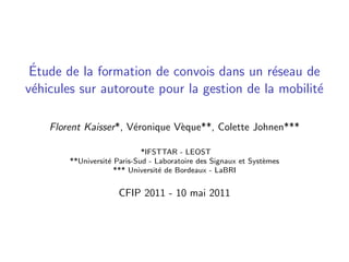 ´
 Etude de la formation de convois dans un r´seau de
                                             e
v´hicules sur autoroute pour la gestion de la mobilit´
 e                                                   e

    Florent Kaisser*, V´ronique V`que**, Colette Johnen***
                       e         e

                             *IFSTTAR - LEOST
        **Universit´ Paris-Sud - Laboratoire des Signaux et Syst`mes
                   e                                            e
                     *** Universit´ de Bordeaux - LaBRI
                                  e


                      CFIP 2011 - 10 mai 2011
 