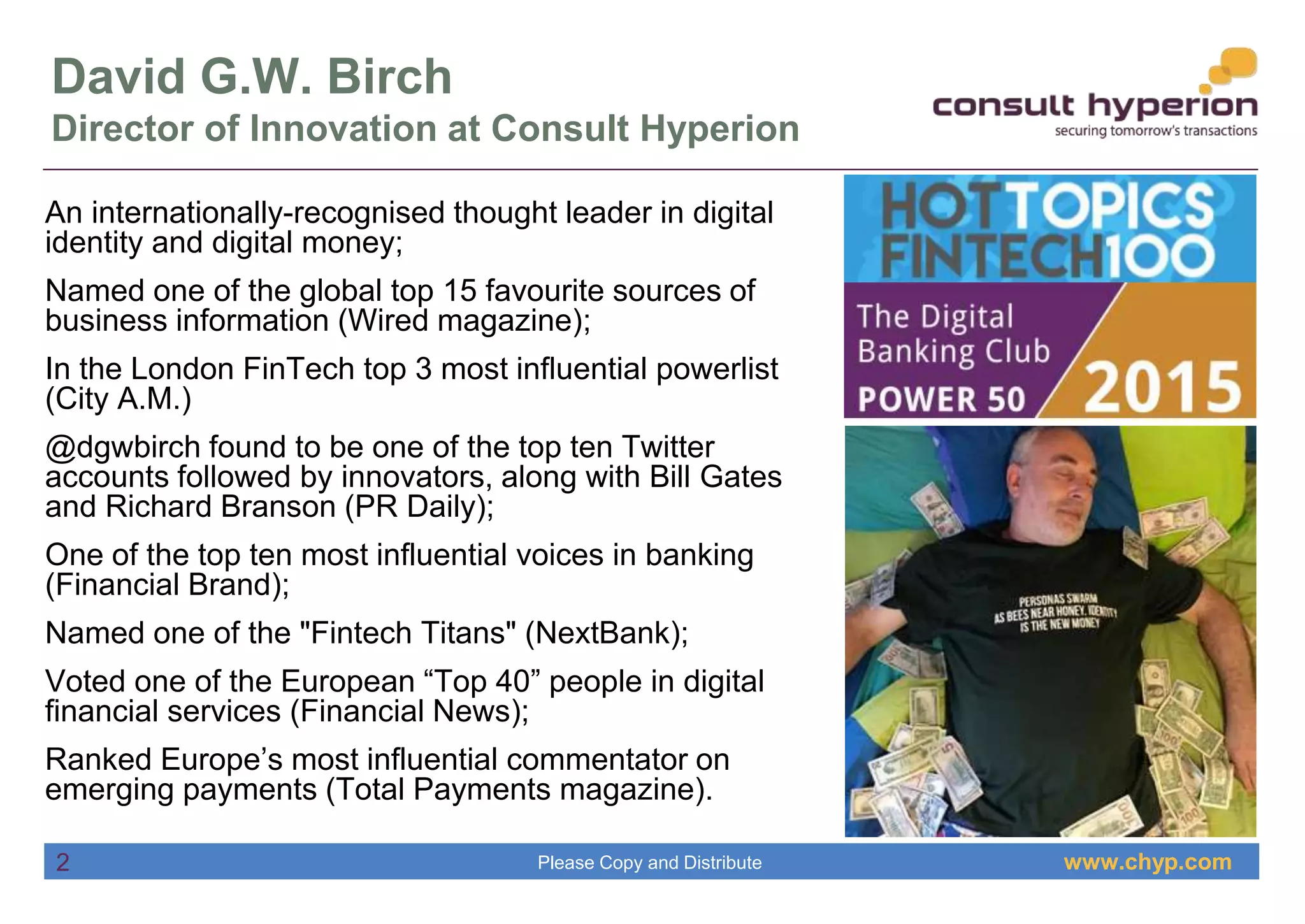 www.chyp.comPlease Copy and Distribute
David G.W. Birch
Director of Innovation at Consult Hyperion
An internationally-recognised thought leader in digital
identity and digital money;
Named one of the global top 15 favourite sources of
business information (Wired magazine);
In the London FinTech top 3 most influential powerlist
(City A.M.)
@dgwbirch found to be one of the top ten Twitter
accounts followed by innovators, along with Bill Gates
and Richard Branson (PR Daily);
One of the top ten most influential voices in banking
(Financial Brand);
Named one of the "Fintech Titans" (NextBank);
Voted one of the European “Top 40” people in digital
financial services (Financial News);
Ranked Europe’s most influential commentator on
emerging payments (Total Payments magazine).
2
 