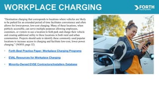 WORKPLACE CHARGING
“Destination charging that corresponds to locations where vehicles are likely
to be parked for an extended period of time facilitates convenience and often
allows for lower-power, low-cost charging. Many of these locations, when
publicly accessible, can serve multiple purposes allowing employees,
customers, or visitors to use a location to both park and charge their vehicle
and creating additional utility to these locations in both rural and urban
communities. Projects should seek to identify these commonly used popular
locations to increase access to charging and facilitate low-cost, lower power
charging.” (NOFO, page 32)
• Forth Best Practice Paper: Workplace Charging Programs
• EVAL Resources for Workplace Charging
• Minority-Owned EVSE Contractors/Installers Database
 