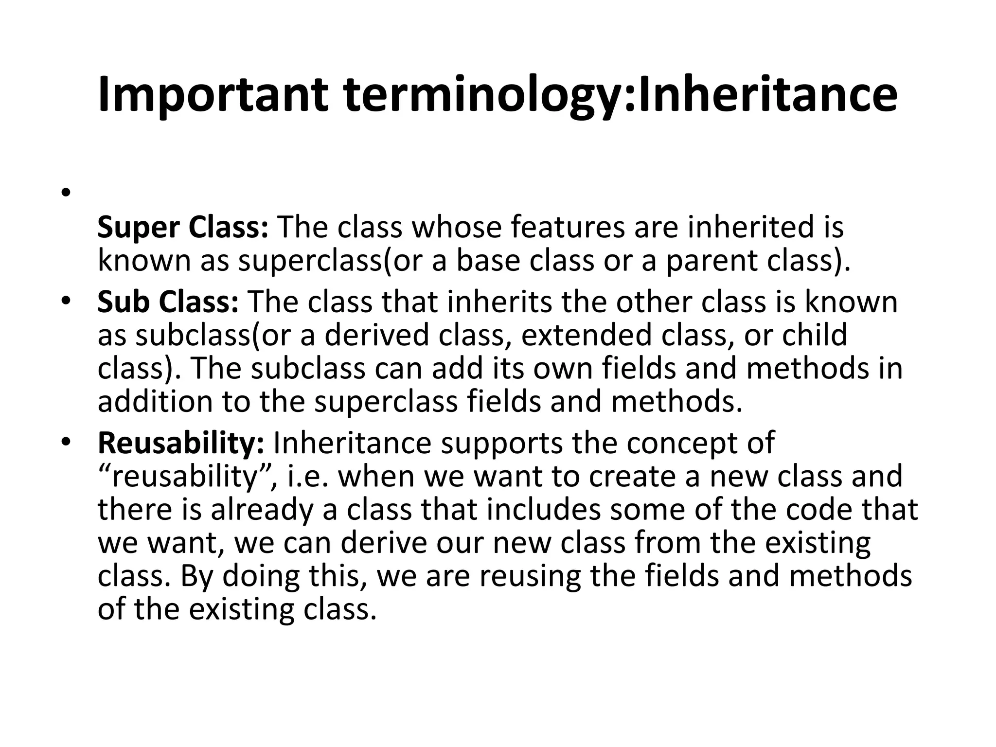 Important terminology:Inheritance
•
Super Class: The class whose features are inherited is
known as superclass(or a base class or a parent class).
• Sub Class: The class that inherits the other class is known
as subclass(or a derived class, extended class, or child
class). The subclass can add its own fields and methods in
addition to the superclass fields and methods.
• Reusability: Inheritance supports the concept of
“reusability”, i.e. when we want to create a new class and
there is already a class that includes some of the code that
we want, we can derive our new class from the existing
class. By doing this, we are reusing the fields and methods
of the existing class.
 