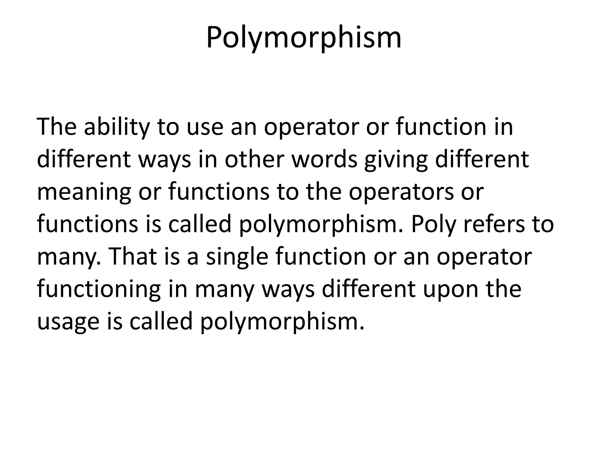Polymorphism
The ability to use an operator or function in
different ways in other words giving different
meaning or functions to the operators or
functions is called polymorphism. Poly refers to
many. That is a single function or an operator
functioning in many ways different upon the
usage is called polymorphism.
 