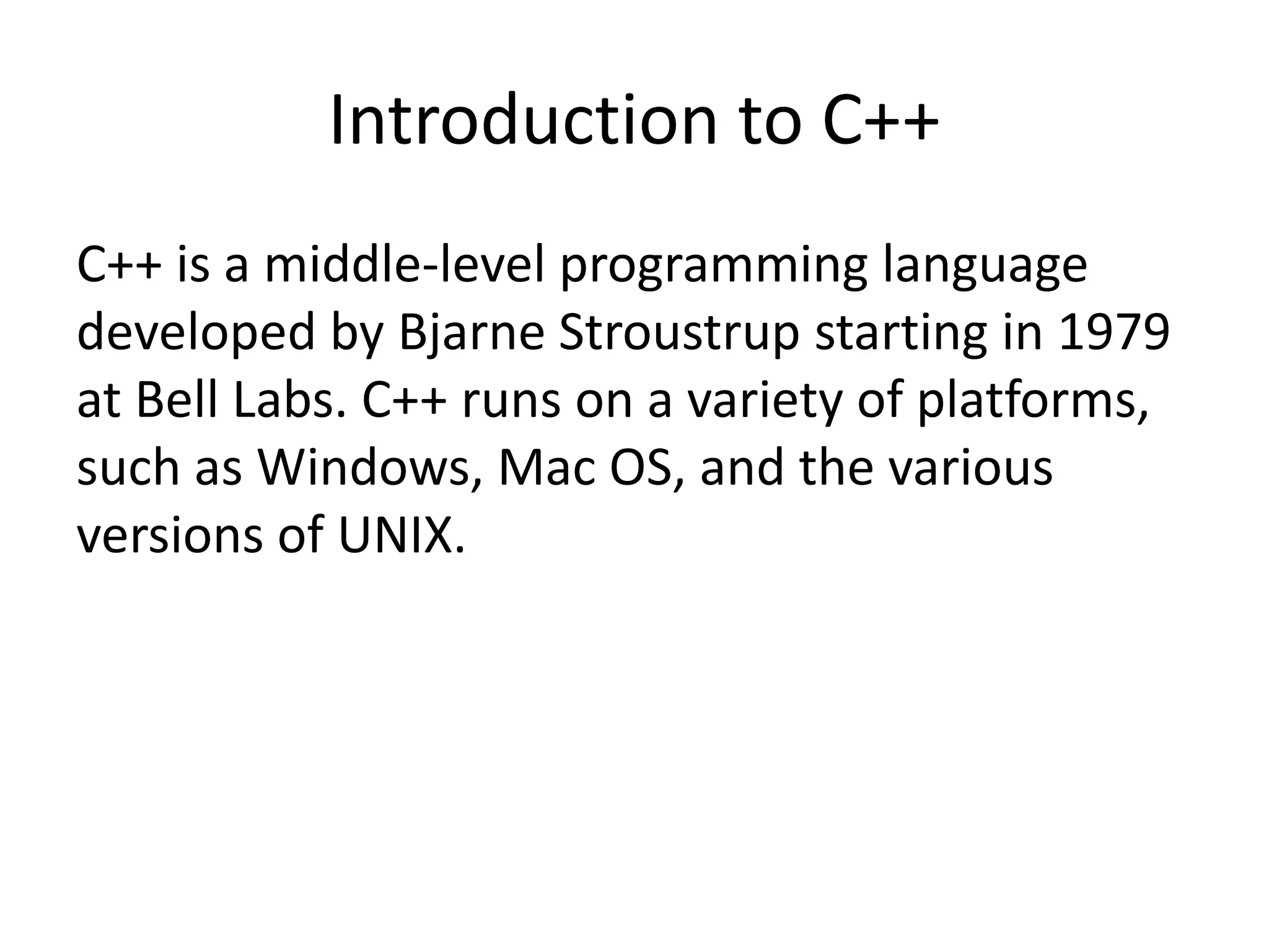 Introduction to C++
C++ is a middle-level programming language
developed by Bjarne Stroustrup starting in 1979
at Bell Labs. C++ runs on a variety of platforms,
such as Windows, Mac OS, and the various
versions of UNIX.
 