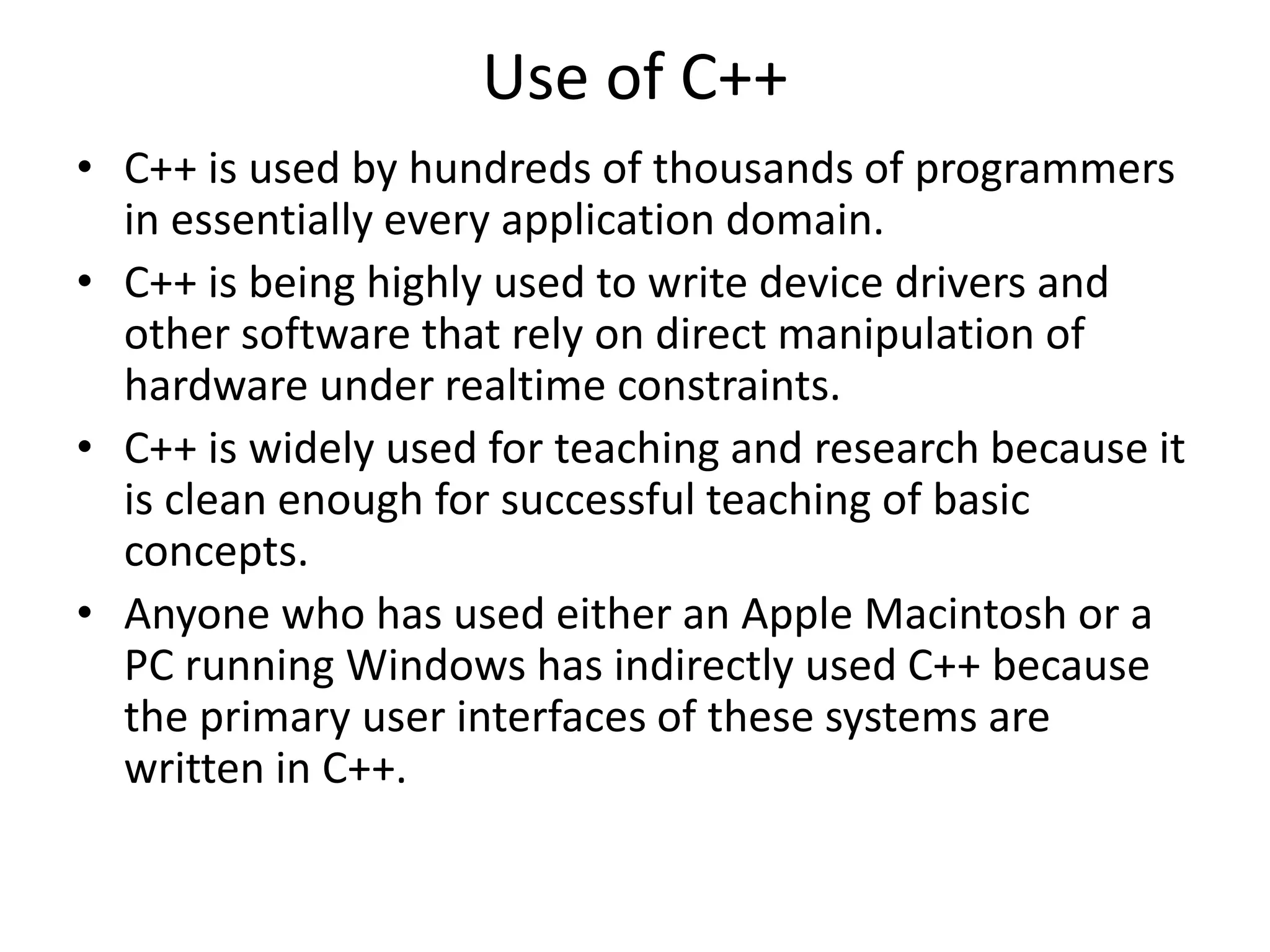 Use of C++
• C++ is used by hundreds of thousands of programmers
in essentially every application domain.
• C++ is being highly used to write device drivers and
other software that rely on direct manipulation of
hardware under realtime constraints.
• C++ is widely used for teaching and research because it
is clean enough for successful teaching of basic
concepts.
• Anyone who has used either an Apple Macintosh or a
PC running Windows has indirectly used C++ because
the primary user interfaces of these systems are
written in C++.
 