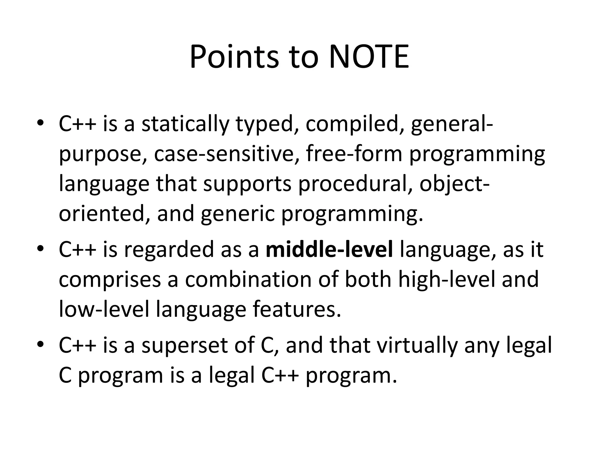 Points to NOTE
• C++ is a statically typed, compiled, general-
purpose, case-sensitive, free-form programming
language that supports procedural, object-
oriented, and generic programming.
• C++ is regarded as a middle-level language, as it
comprises a combination of both high-level and
low-level language features.
• C++ is a superset of C, and that virtually any legal
C program is a legal C++ program.
 