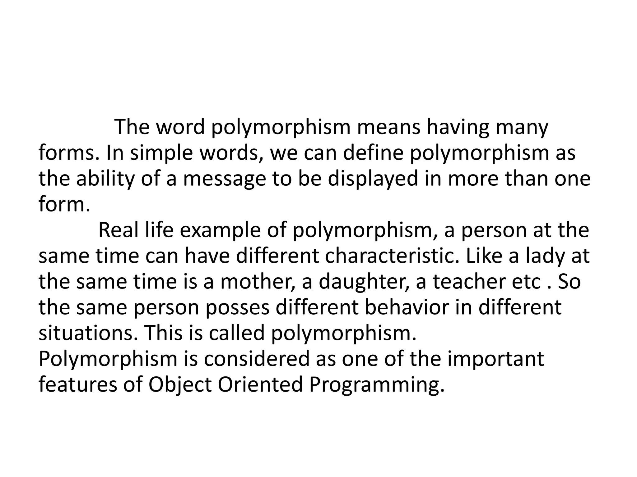 The word polymorphism means having many
forms. In simple words, we can define polymorphism as
the ability of a message to be displayed in more than one
form.
Real life example of polymorphism, a person at the
same time can have different characteristic. Like a lady at
the same time is a mother, a daughter, a teacher etc . So
the same person posses different behavior in different
situations. This is called polymorphism.
Polymorphism is considered as one of the important
features of Object Oriented Programming.
 
