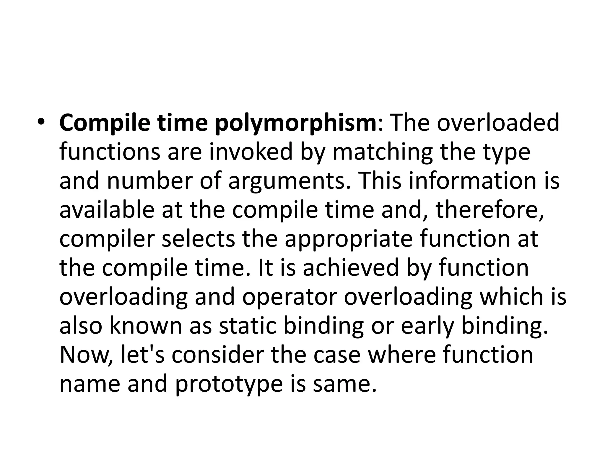 • Compile time polymorphism: The overloaded
functions are invoked by matching the type
and number of arguments. This information is
available at the compile time and, therefore,
compiler selects the appropriate function at
the compile time. It is achieved by function
overloading and operator overloading which is
also known as static binding or early binding.
Now, let's consider the case where function
name and prototype is same.
 