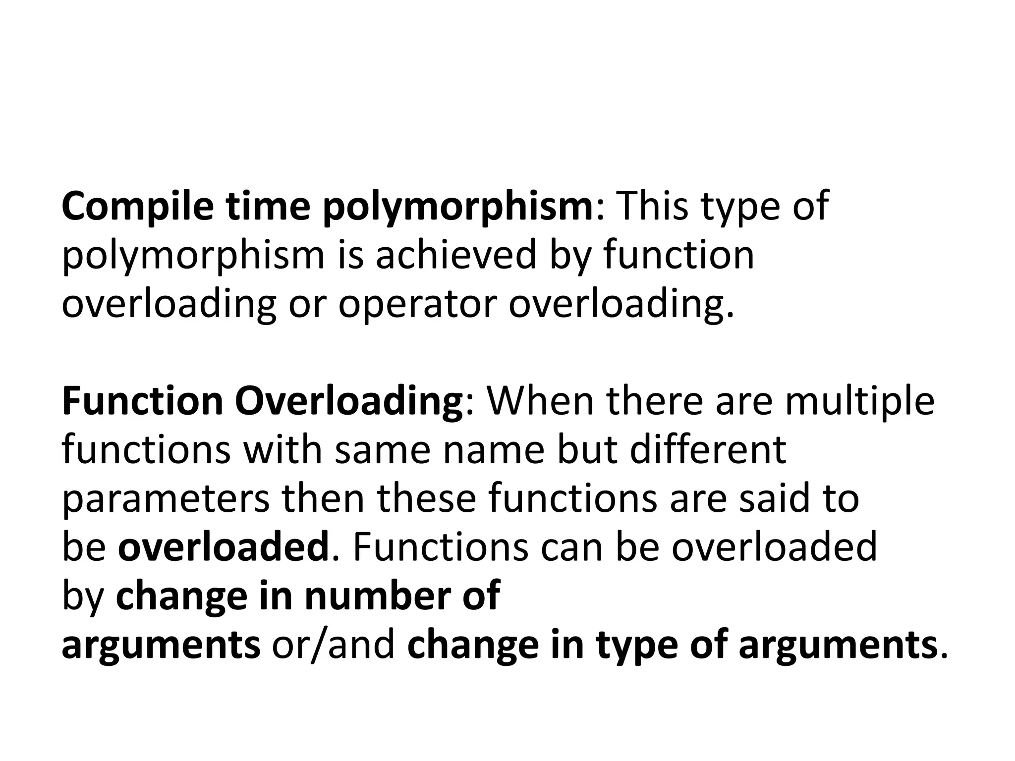 Compile time polymorphism: This type of
polymorphism is achieved by function
overloading or operator overloading.
Function Overloading: When there are multiple
functions with same name but different
parameters then these functions are said to
be overloaded. Functions can be overloaded
by change in number of
arguments or/and change in type of arguments.
 